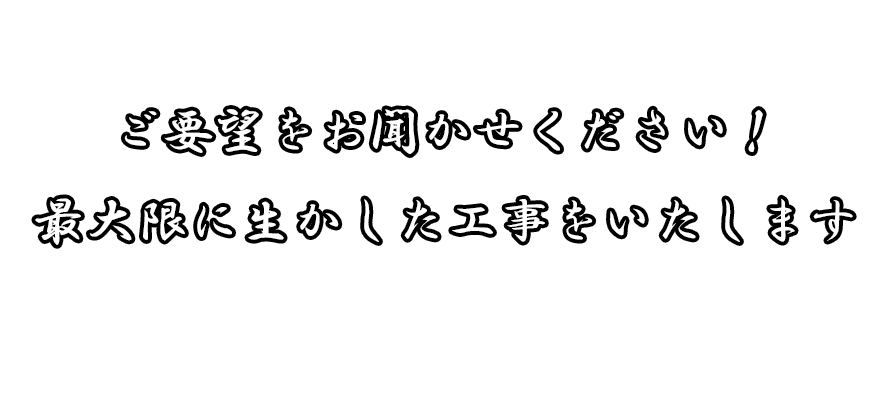 ご要望をお聞かせください 最大限に生かした工事をいたします